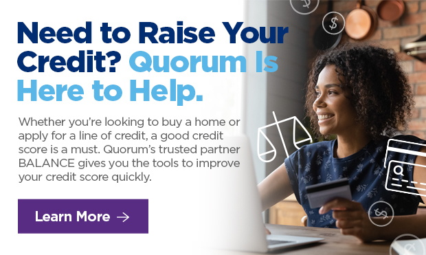 Need to Raise Your Credit? Quorum is Here to Help. Whether you're looking to buy a home or apply for a line of credit, a good credit score is a must. Quorum's trusted partner BALANCE gives you the tools to improve your credit score quickly.