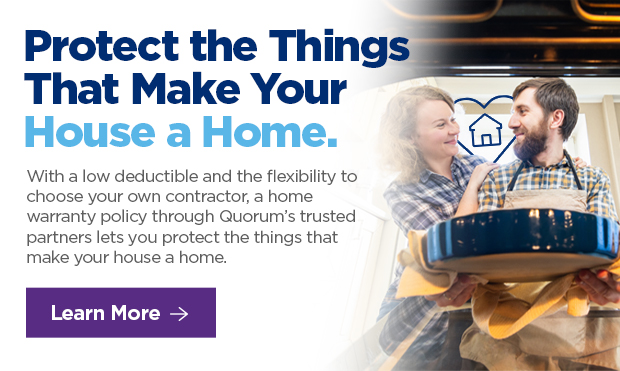 Protect the Things That Make Your House a Home. With a low deductible and the flexibility to choose your own contractor, a home warranty policy through Quorum's trusted partners lets you protect the things that make your house a home.