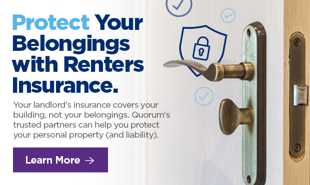 Protect Your Belongings with Renters Insurance. Your landlord's insurance covers your building, not your belongings. Quorum's trusted partners can help you protect your personal property (and liability).