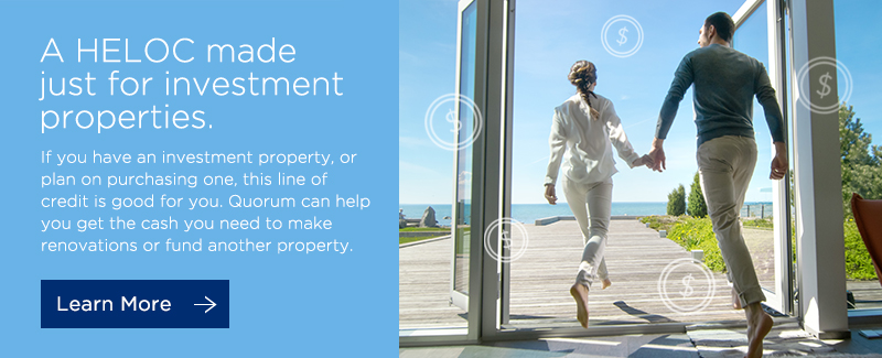 A HELOC made just for investment properties. If you have an investment property, or plan on purchasing one, this line of credit is good for you. Quorum can help you get the cash you need to make renovations or fund another property. Click here to learn more.
